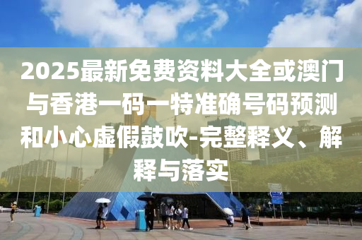 2025最新免費資料大全或澳門與香港一碼一特準確號碼預測和小心虛假鼓吹-完整釋義、解釋與落實